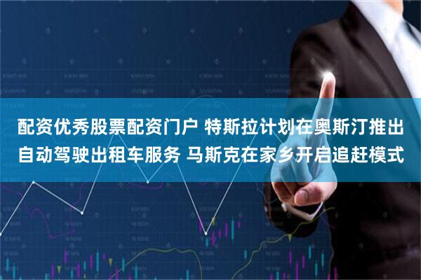 配资优秀股票配资门户 特斯拉计划在奥斯汀推出自动驾驶出租车服务 马斯克在家乡开启追赶模式