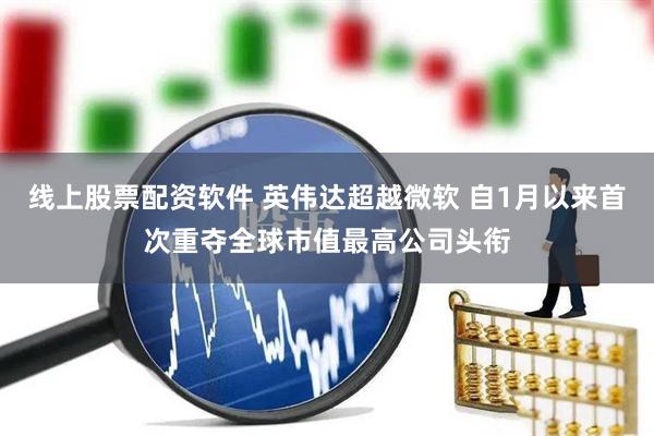 线上股票配资软件 英伟达超越微软 自1月以来首次重夺全球市值最高公司头衔