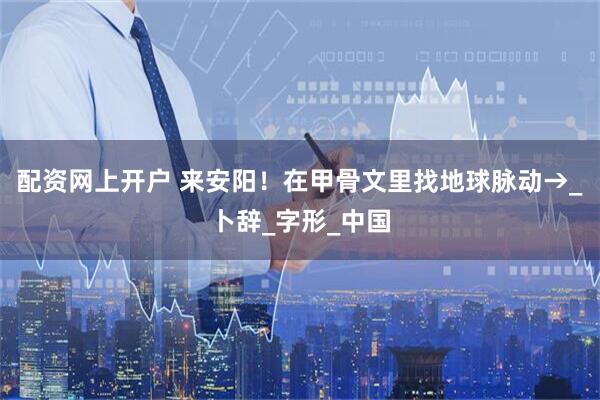 配资网上开户 来安阳！在甲骨文里找地球脉动→_卜辞_字形_中国