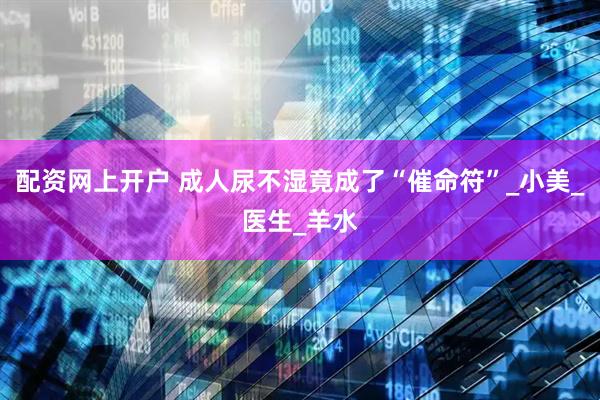 配资网上开户 成人尿不湿竟成了“催命符”_小美_医生_羊水