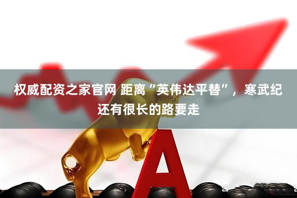 权威配资之家官网 距离“英伟达平替”，寒武纪还有很长的路要走