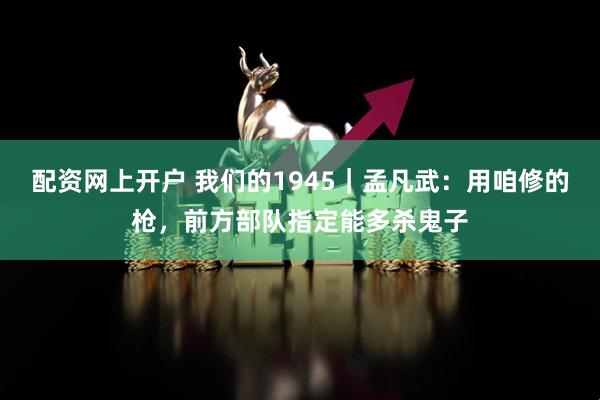 配资网上开户 我们的1945｜孟凡武：用咱修的枪，前方部队指定能多杀鬼子