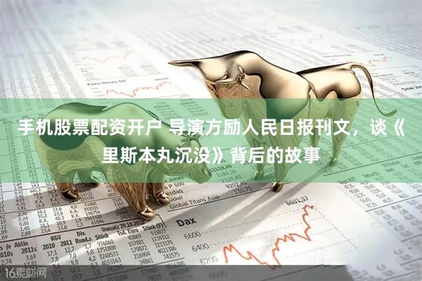 手机股票配资开户 导演方励人民日报刊文，谈《里斯本丸沉没》背后的故事