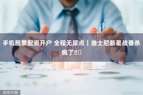 手机股票配资开户 全程无尿点｜迪士尼新星战番杀疯了‼️