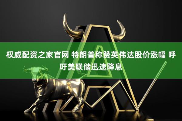 权威配资之家官网 特朗普称赞英伟达股价涨幅 呼吁美联储迅速降息