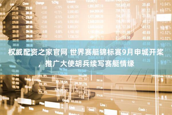 权威配资之家官网 世界赛艇锦标赛9月申城开桨，推广大使胡兵续写赛艇情缘