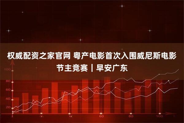 权威配资之家官网 粤产电影首次入围威尼斯电影节主竞赛｜早安广东
