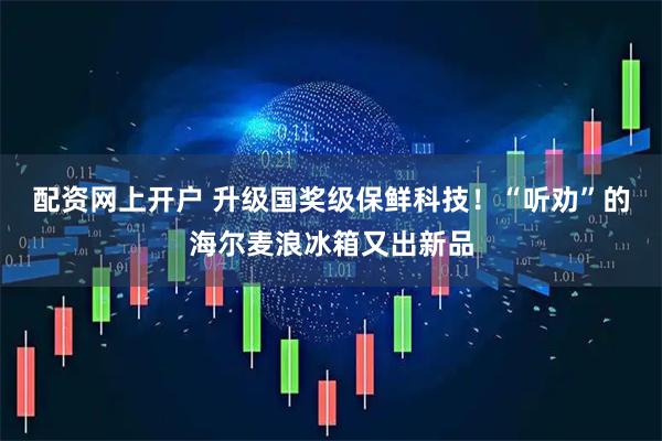 配资网上开户 升级国奖级保鲜科技！“听劝”的海尔麦浪冰箱又出新品