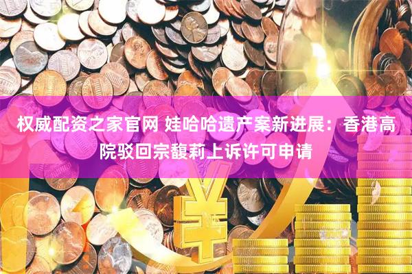 权威配资之家官网 娃哈哈遗产案新进展：香港高院驳回宗馥莉上诉许可申请
