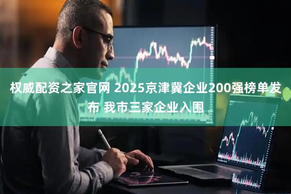 权威配资之家官网 2025京津冀企业200强榜单发布 我市三家企业入围