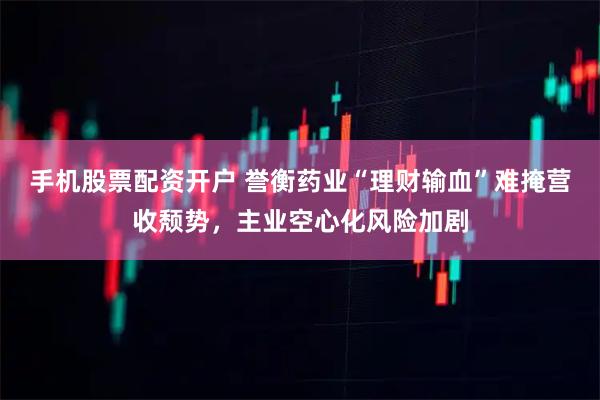 手机股票配资开户 誉衡药业“理财输血”难掩营收颓势，主业空心化风险加剧