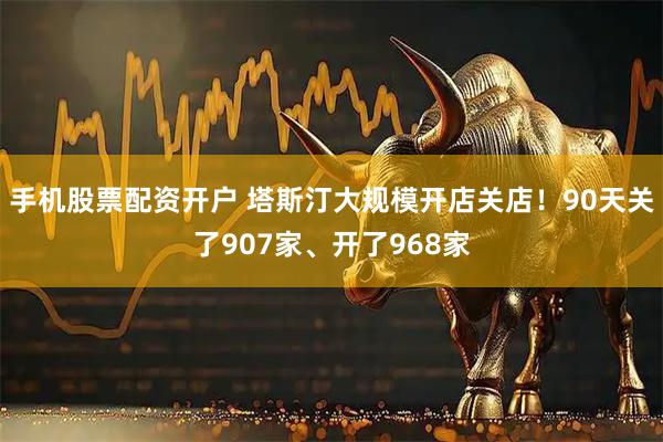 手机股票配资开户 塔斯汀大规模开店关店！90天关了907家、开了968家