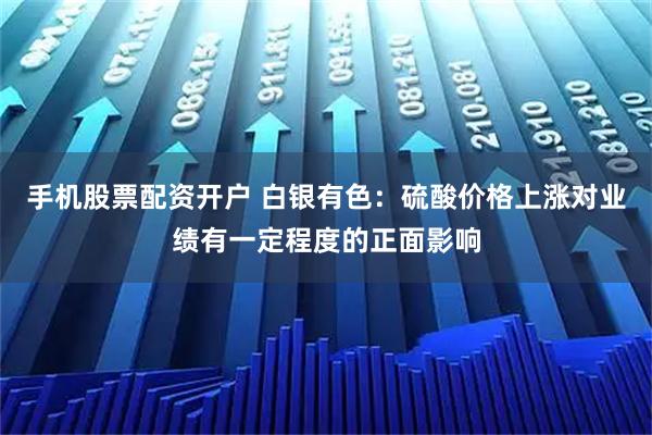 手机股票配资开户 白银有色：硫酸价格上涨对业绩有一定程度的正面影响