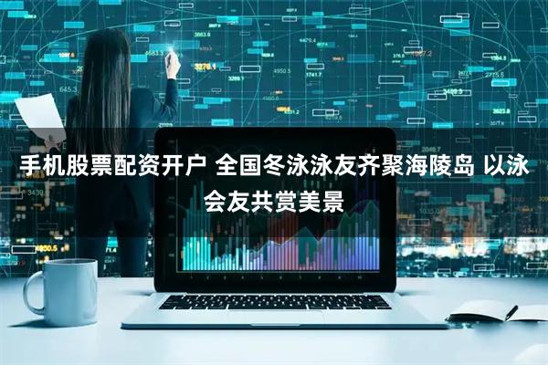 手机股票配资开户 全国冬泳泳友齐聚海陵岛 以泳会友共赏美景