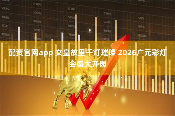 配资官网app 女皇故里千灯璀璨 2026广元彩灯会盛大开园