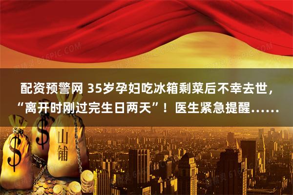 配资预警网 35岁孕妇吃冰箱剩菜后不幸去世，“离开时刚过完生日两天”！医生紧急提醒……
