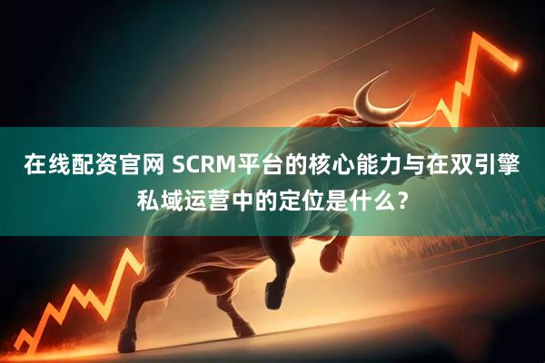在线配资官网 SCRM平台的核心能力与在双引擎私域运营中的定位是什么？